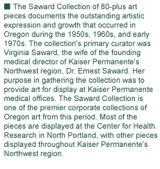 The Saward Collection of 80-plus art 
pieces documents the outstanding artistic 
expression and growth that occurred in 
Oregon during the 1950s, 1960s, and early 
1970s. The collection's primary curator was 
Virginia Saward, the wife of the founding 
medical director of Kaiser Permanente's 
Northwest region, Dr. Ernest Saward. Her 
purpose in gathering the collection was to 
provide art for display at Kaiser Permanente 
medical offices. The Saward Collection is 
one of the premier corporate collections of 
Oregon art from this period. Most of the 
pieces are displayed at the Center for Health 
Research in North Portland, with other pieces 
displayed throughout Kaiser Permanente's 
Northwest region.
